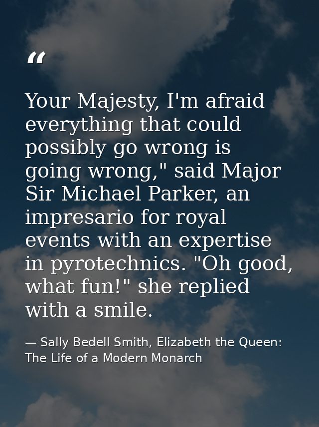 Your Majesty, I'm afraid everything that could possibly go wrong is going wrong," said Major Sir Michael Parker, an impr — Sally Bedell Smith, Elizabeth the Queen: The Life of a Modern Monarch
