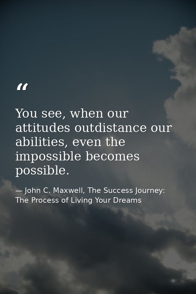 You see, when our attitudes outdistance our abilities, even the impossible becomes possible. — John C. Maxwell, The Success Journey: The Process of Living Your Dreams