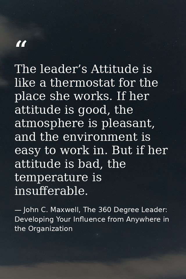 The leader’s Attitude is like a thermostat for the place she works. If her attitude is good, the atmosphere is pleasant, — John C. Maxwell, The 360 Degree Leader: Developing Your Influence from Anywhere in the Organization