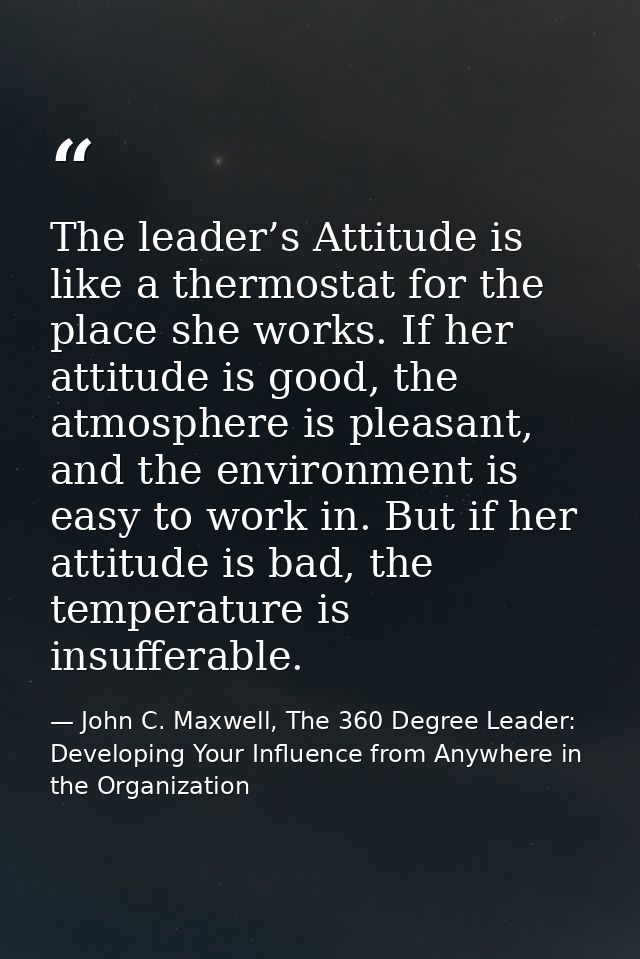 The leader’s Attitude is like a thermostat for the place she works. If her attitude is good, the atmosphere is pleasant, — John C. Maxwell, The 360 Degree Leader: Developing Your Influence from Anywhere in the Organization