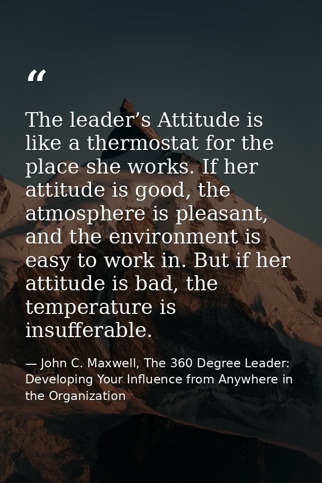 The leader’s Attitude is like a thermostat for the place she works. If her attitude is good, the atmosphere is pleasant, — John C. Maxwell, The 360 Degree Leader: Developing Your Influence from Anywhere in the Organization