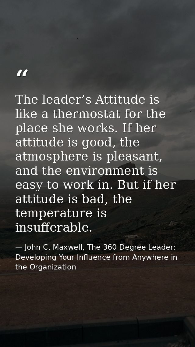 The leader’s Attitude is like a thermostat for the place she works. If her attitude is good, the atmosphere is pleasant, — John C. Maxwell, The 360 Degree Leader: Developing Your Influence from Anywhere in the Organization