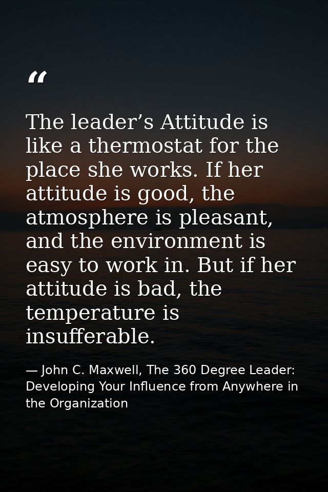 The leader’s Attitude is like a thermostat for the place she works. If her attitude is good, the atmosphere is pleasant, — John C. Maxwell, The 360 Degree Leader: Developing Your Influence from Anywhere in the Organization