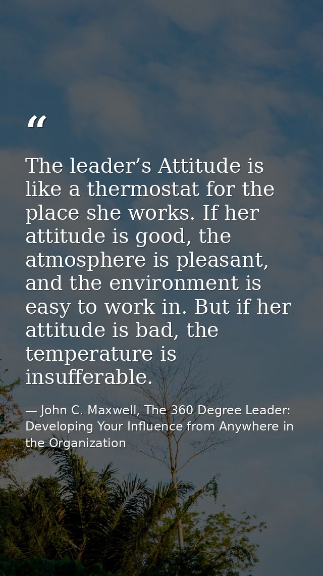 The leader’s Attitude is like a thermostat for the place she works. If her attitude is good, the atmosphere is pleasant, — John C. Maxwell, The 360 Degree Leader: Developing Your Influence from Anywhere in the Organization