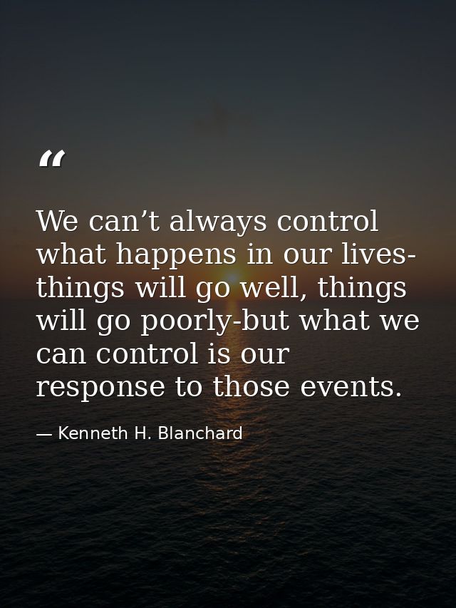 We can’t always control what happens in our lives- things will go well, things will go poorly-but what we can control is — Kenneth H. Blanchard