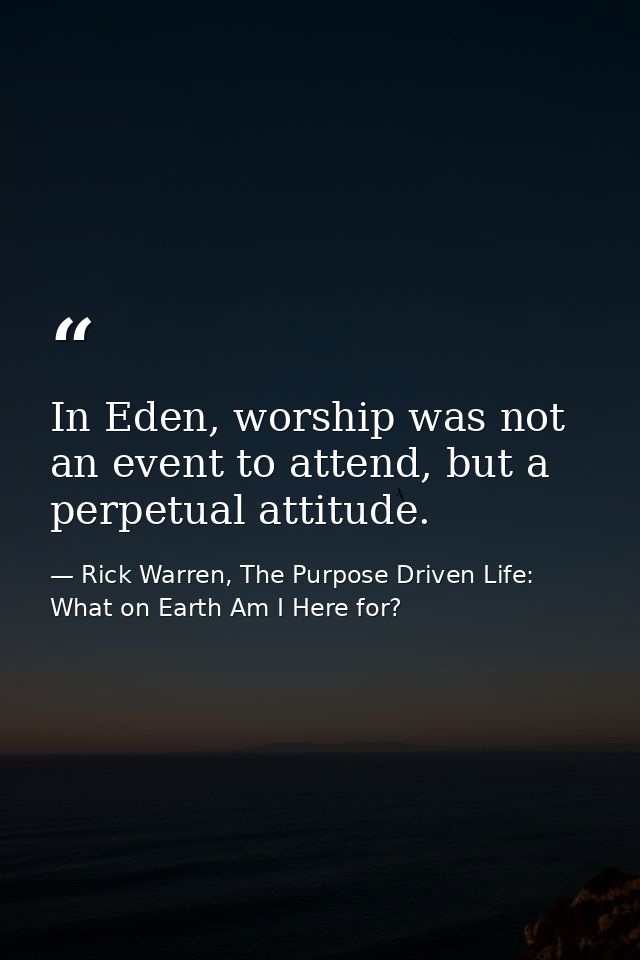In Eden, worship was not an event to attend, but a perpetual attitude. — Rick Warren, The Purpose Driven Life: What on Earth Am I Here for?