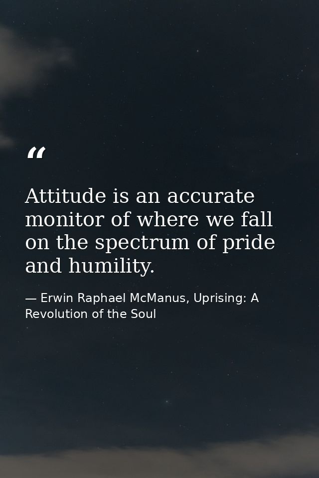 Attitude is an accurate monitor of where we fall on the spectrum of pride and humility. — Erwin Raphael McManus, Uprising: A Revolution of the Soul
