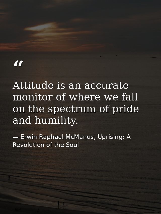 Attitude is an accurate monitor of where we fall on the spectrum of pride and humility. — Erwin Raphael McManus, Uprising: A Revolution of the Soul