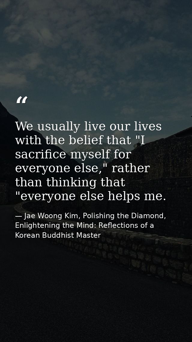 We usually live our lives with the belief that "I sacrifice myself for everyone else," rather than thinking that "everyo — Jae Woong Kim, Polishing the Diamond, Enlightening the Mind: Reflections of a Korean Buddhist Master