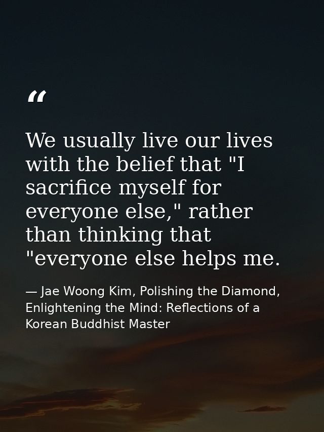 We usually live our lives with the belief that "I sacrifice myself for everyone else," rather than thinking that "everyo — Jae Woong Kim, Polishing the Diamond, Enlightening the Mind: Reflections of a Korean Buddhist Master