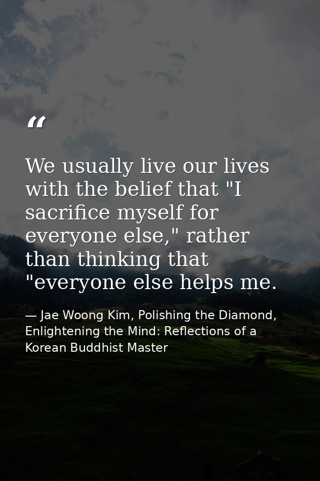 We usually live our lives with the belief that "I sacrifice myself for everyone else," rather than thinking that "everyo — Jae Woong Kim, Polishing the Diamond, Enlightening the Mind: Reflections of a Korean Buddhist Master