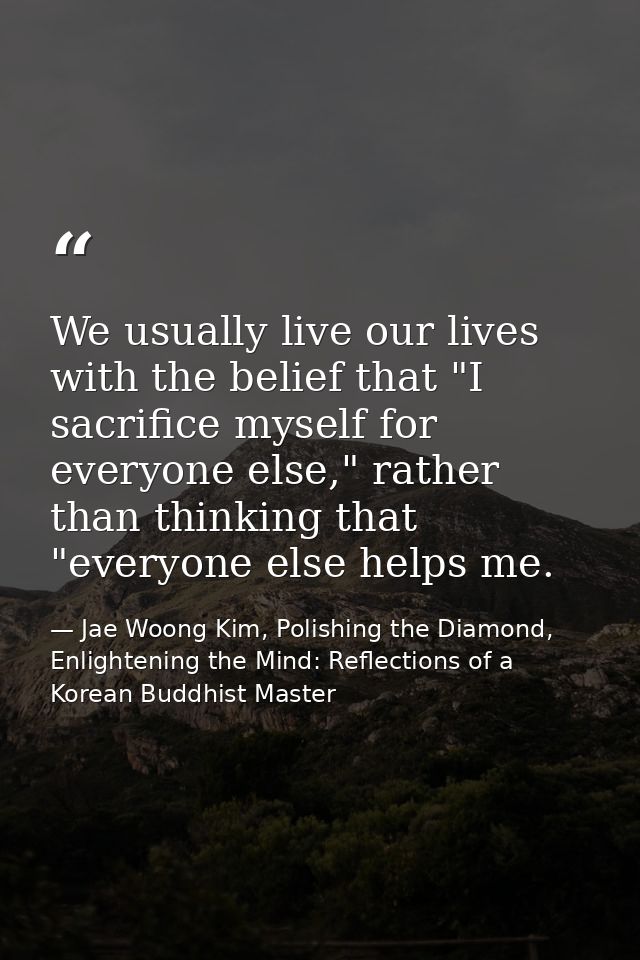 We usually live our lives with the belief that "I sacrifice myself for everyone else," rather than thinking that "everyo — Jae Woong Kim, Polishing the Diamond, Enlightening the Mind: Reflections of a Korean Buddhist Master