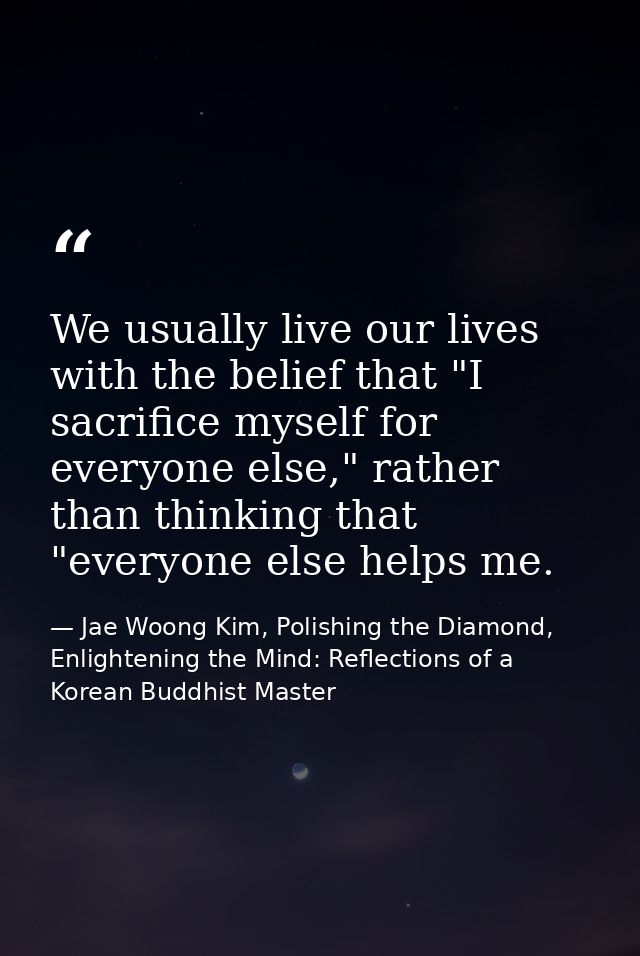 We usually live our lives with the belief that "I sacrifice myself for everyone else," rather than thinking that "everyo — Jae Woong Kim, Polishing the Diamond, Enlightening the Mind: Reflections of a Korean Buddhist Master