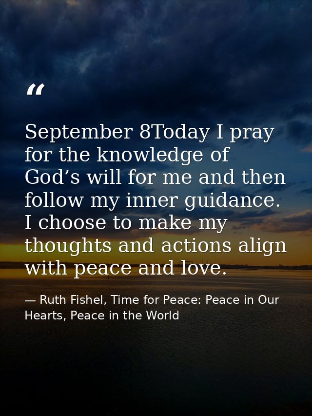 September 8Today I pray for the knowledge of God’s will for me and then follow my inner guidance. I choose to make my th — Ruth Fishel, Time for Peace: Peace in Our Hearts, Peace in the World