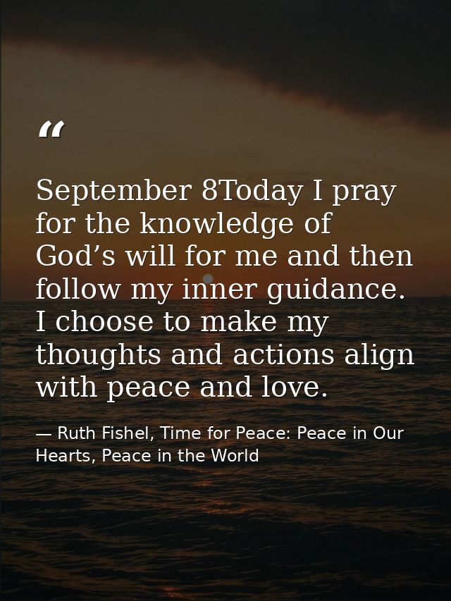September 8Today I pray for the knowledge of God’s will for me and then follow my inner guidance. I choose to make my th — Ruth Fishel, Time for Peace: Peace in Our Hearts, Peace in the World