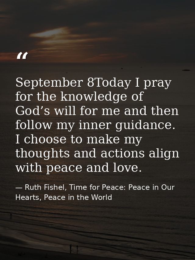 September 8Today I pray for the knowledge of God’s will for me and then follow my inner guidance. I choose to make my th — Ruth Fishel, Time for Peace: Peace in Our Hearts, Peace in the World
