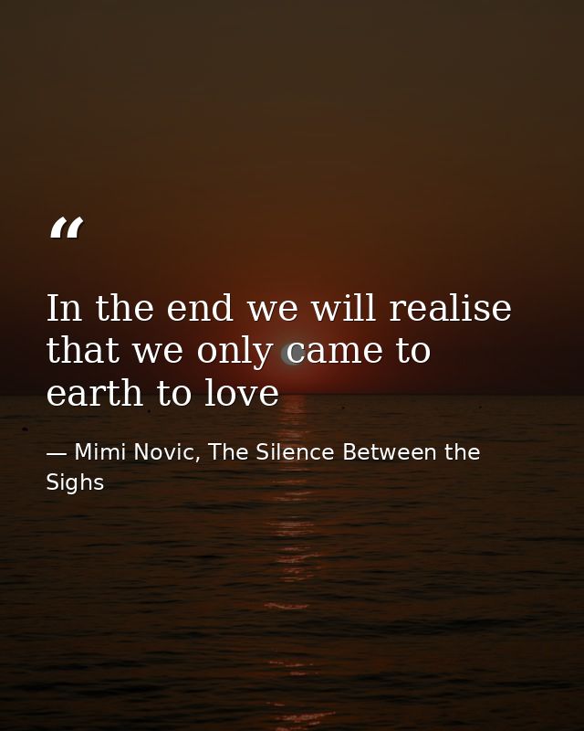In the end we will realise that we only came to earth to love — Mimi Novic, The Silence Between the Sighs