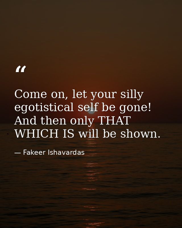 Come on, let your silly egotistical self be gone! And then only THAT WHICH IS will be shown. — Fakeer Ishavardas