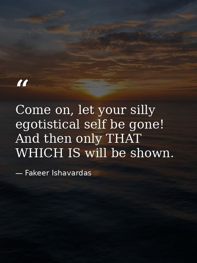 Come on, let your silly egotistical self be gone! And then only THAT WHICH IS will be shown. — Fakeer Ishavardas
