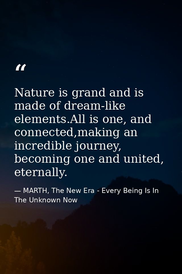 Nature is grand and is made of dream-like elements.All is one, and connected,making an incredible journey, becoming one  — MARTH, The New Era - Every Being Is In The Unknown Now