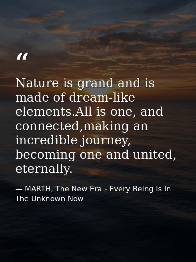 Nature is grand and is made of dream-like elements.All is one, and connected,making an incredible journey, becoming one  — MARTH, The New Era - Every Being Is In The Unknown Now