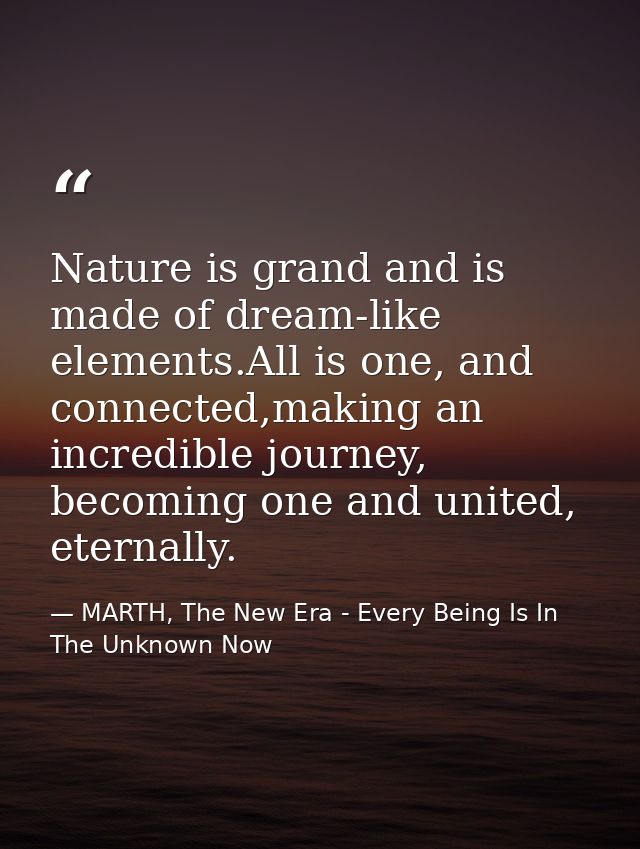 Nature is grand and is made of dream-like elements.All is one, and connected,making an incredible journey, becoming one  — MARTH, The New Era - Every Being Is In The Unknown Now