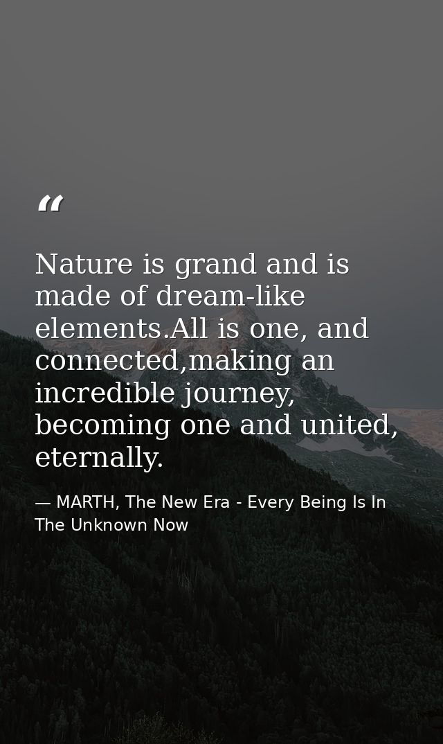 Nature is grand and is made of dream-like elements.All is one, and connected,making an incredible journey, becoming one  — MARTH, The New Era - Every Being Is In The Unknown Now