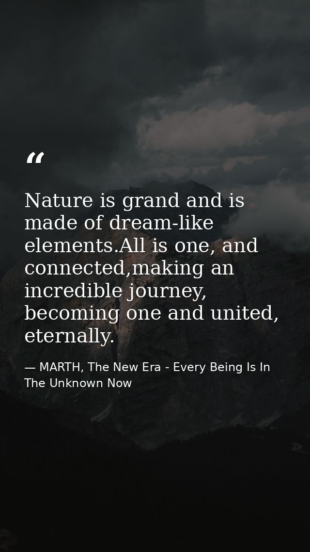 Nature is grand and is made of dream-like elements.All is one, and connected,making an incredible journey, becoming one  — MARTH, The New Era - Every Being Is In The Unknown Now