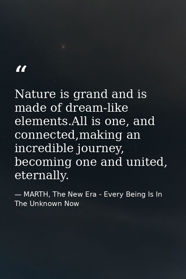 Nature is grand and is made of dream-like elements.All is one, and connected,making an incredible journey, becoming one  — MARTH, The New Era - Every Being Is In The Unknown Now