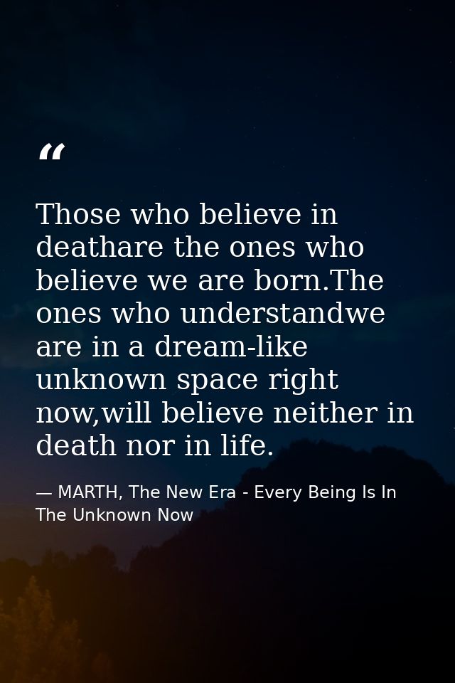 Those who believe in deathare the ones who believe we are born.The ones who understandwe are in a dream-like unknown spa — MARTH, The New Era - Every Being Is In The Unknown Now