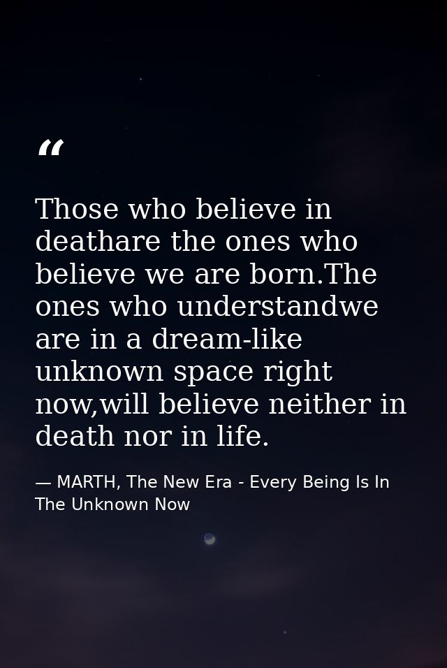 Those who believe in deathare the ones who believe we are born.The ones who understandwe are in a dream-like unknown spa — MARTH, The New Era - Every Being Is In The Unknown Now