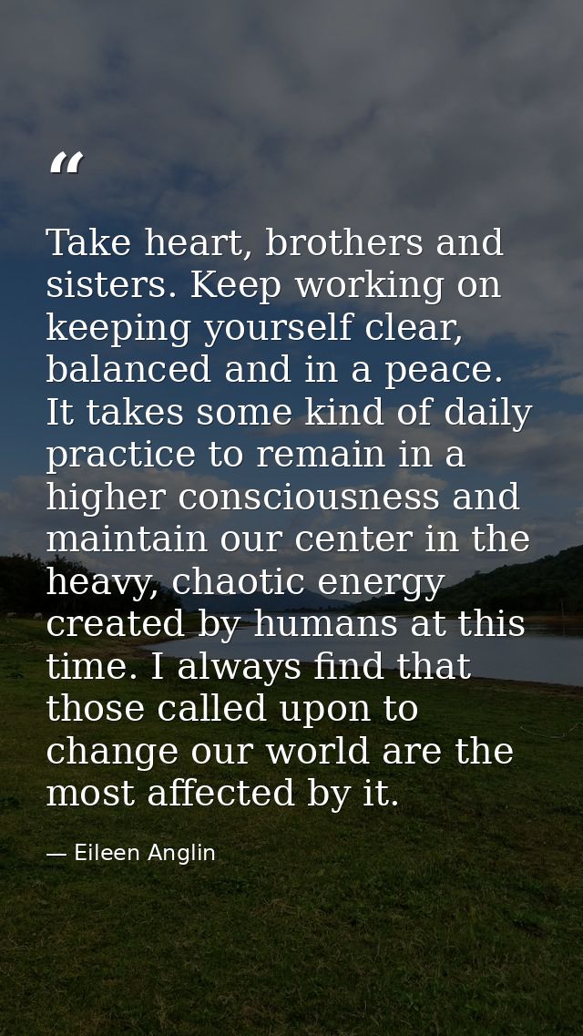 Take heart, brothers and sisters. Keep working on keeping yourself clear, balanced and in a peace. It takes some kind of — Eileen Anglin