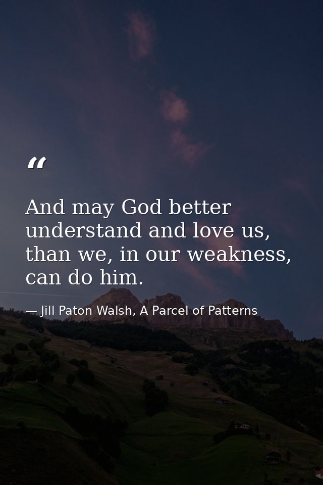 And may God better understand and love us, than we, in our weakness, can do him. — Jill Paton Walsh, A Parcel of Patterns