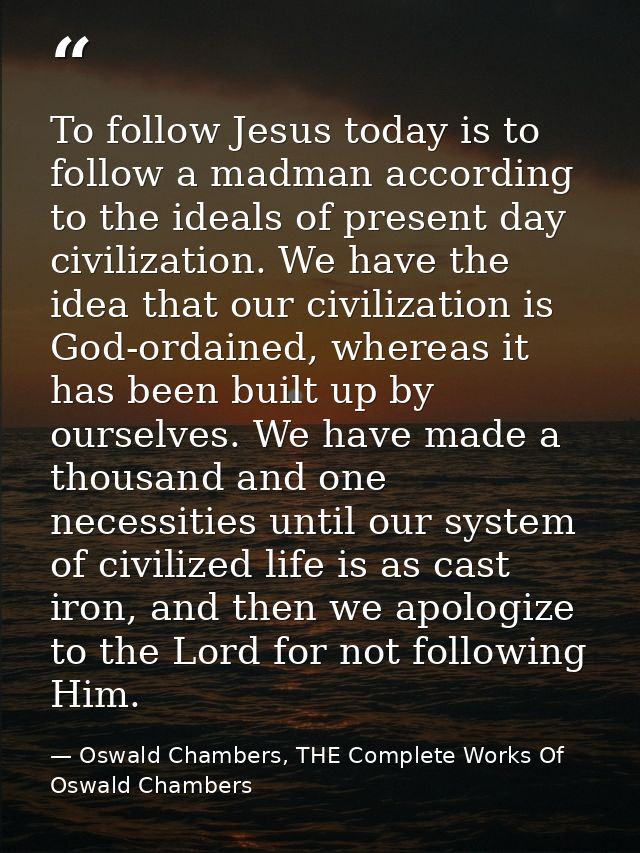 To follow Jesus today is to follow a madman according to the ideals of present day civilization. We have the idea that o — Oswald Chambers, THE Complete Works Of Oswald Chambers
