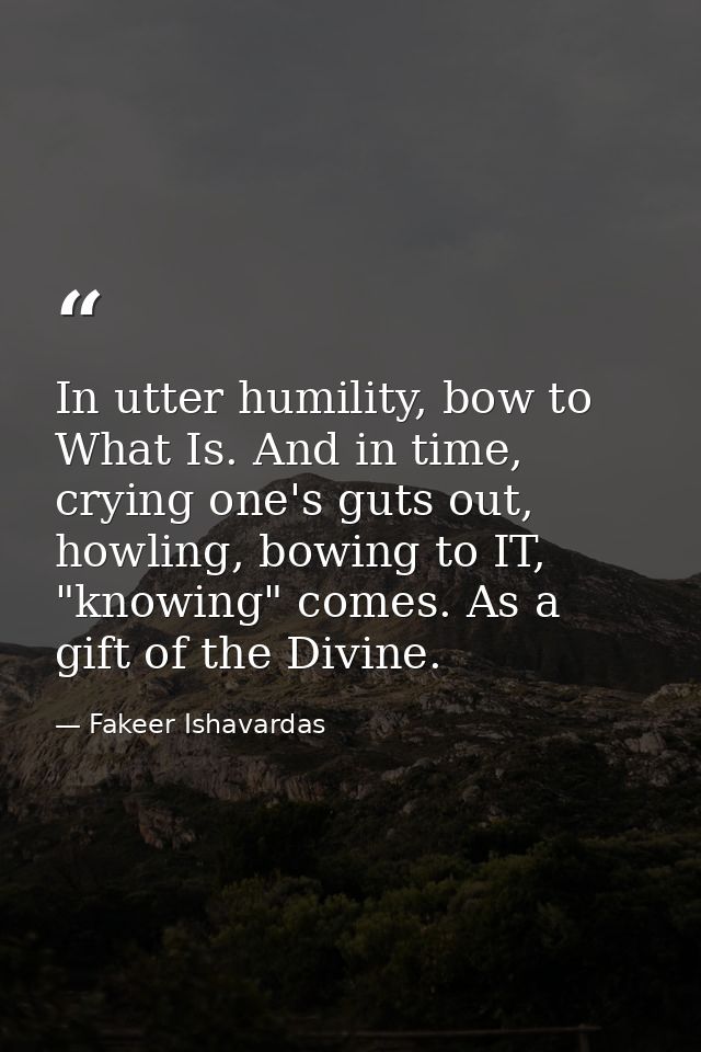 In utter humility, bow to What Is. And in time, crying one's guts out, howling, bowing to IT, "knowing" comes. As a gift — Fakeer Ishavardas
