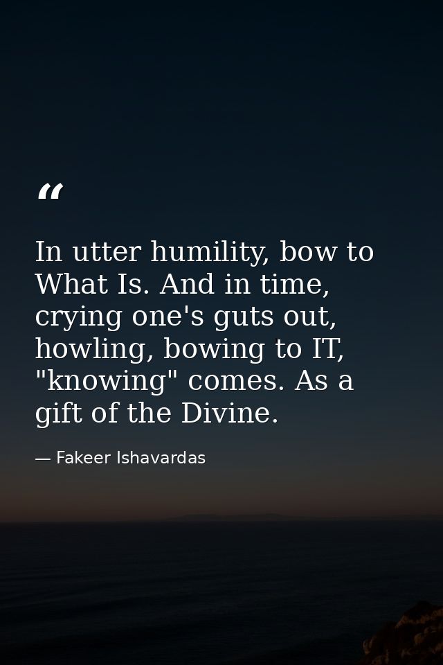 In utter humility, bow to What Is. And in time, crying one's guts out, howling, bowing to IT, "knowing" comes. As a gift — Fakeer Ishavardas