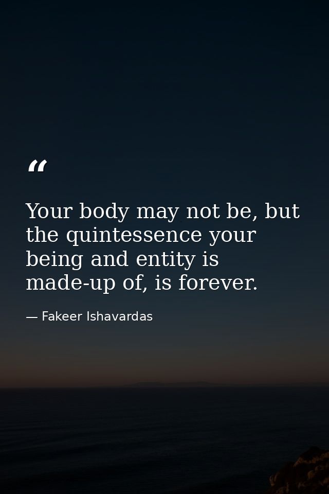 Your body may not be, but the quintessence your being and entity is made-up of, is forever. — Fakeer Ishavardas