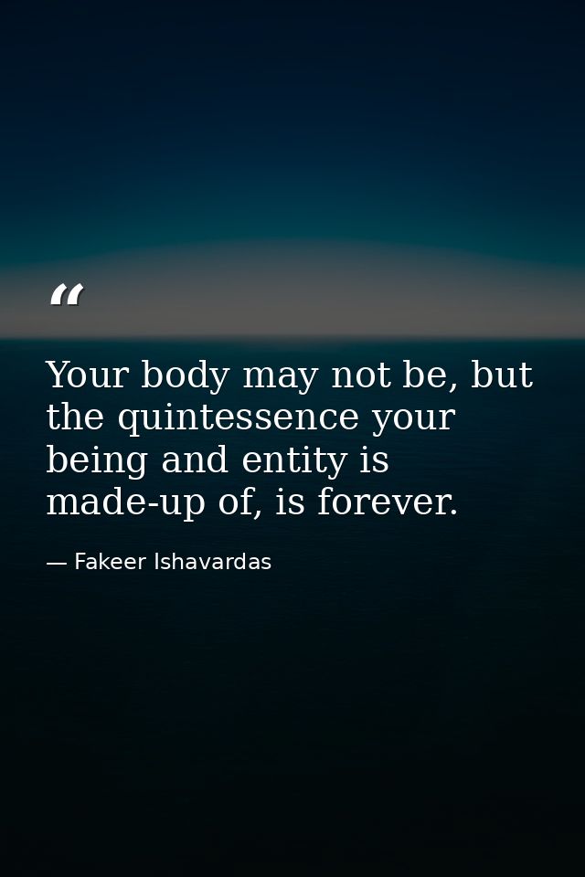 Your body may not be, but the quintessence your being and entity is made-up of, is forever. — Fakeer Ishavardas