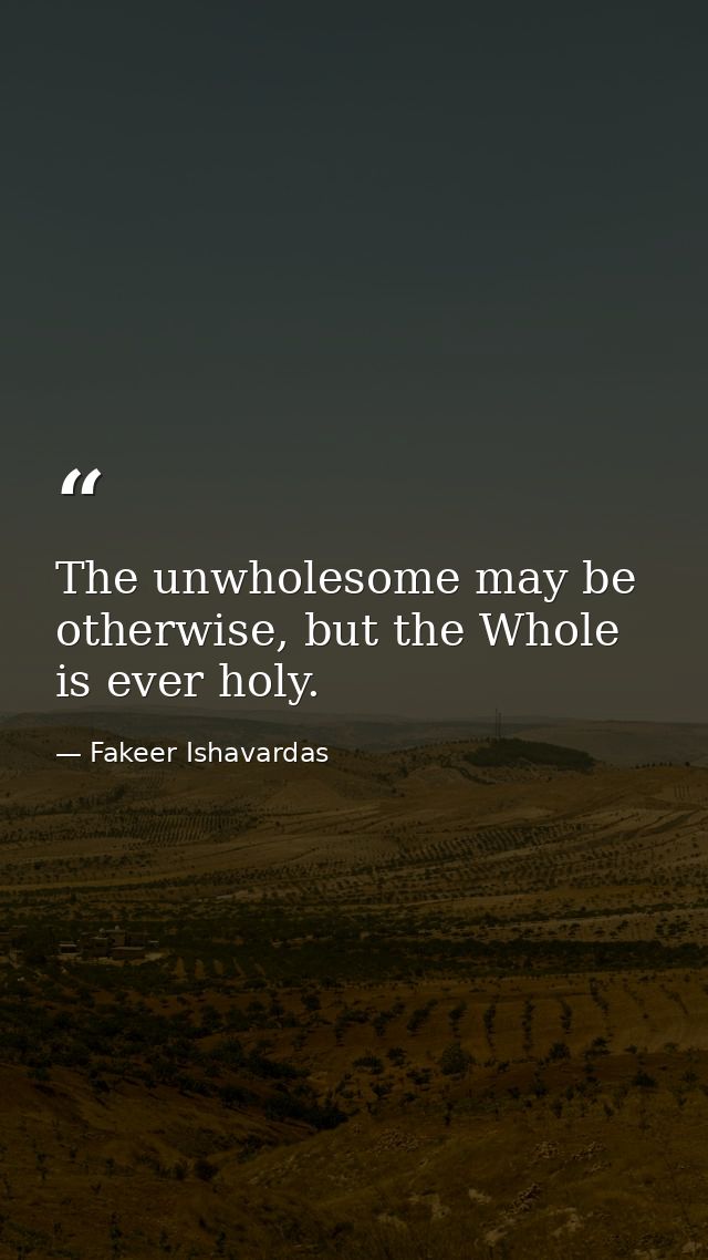 The unwholesome may be otherwise, but the Whole is ever holy. — Fakeer Ishavardas