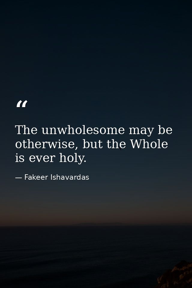 The unwholesome may be otherwise, but the Whole is ever holy. — Fakeer Ishavardas