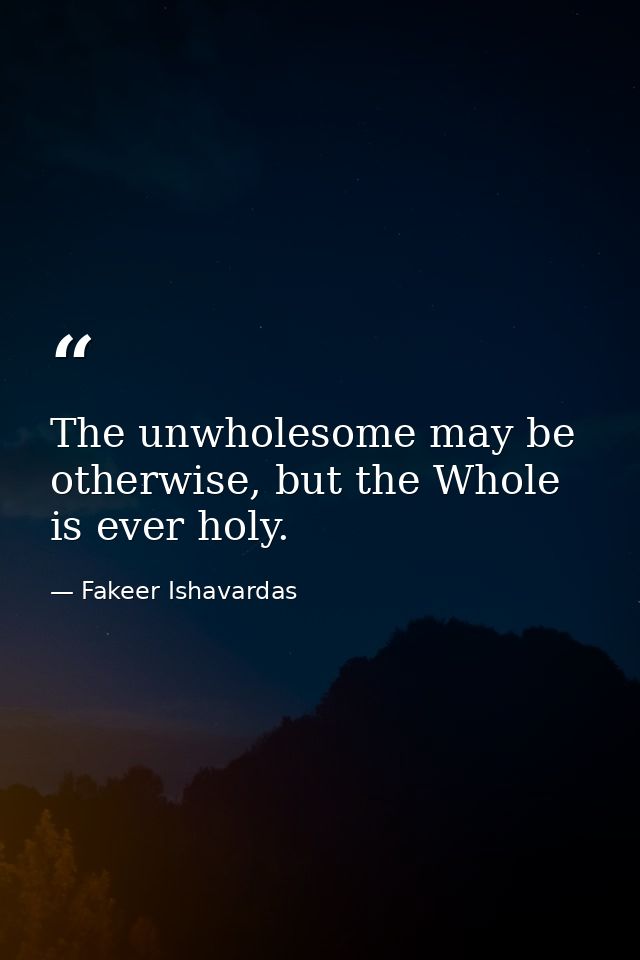 The unwholesome may be otherwise, but the Whole is ever holy. — Fakeer Ishavardas