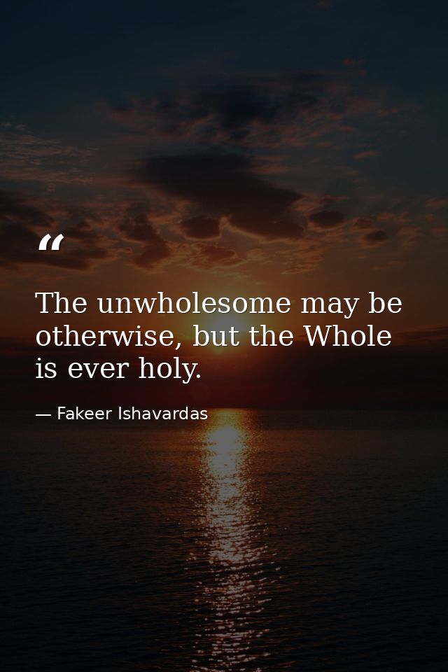 The unwholesome may be otherwise, but the Whole is ever holy. — Fakeer Ishavardas
