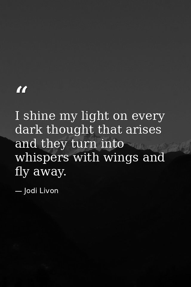 I shine my light on every dark thought that arises and they turn into whispers with wings and fly away. — Jodi Livon