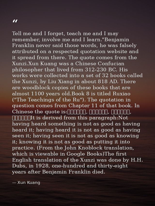 Tell me and I forget, teach me and I may remember, involve me and I learn."Benjamin Franklin never said those words, he  — Xun Kuang