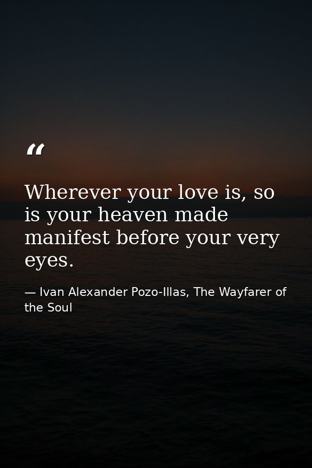Wherever your love is, so is your heaven made manifest before your very eyes. — Ivan Alexander Pozo-Illas, The Wayfarer of the Soul