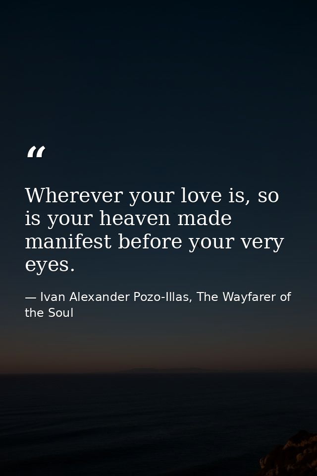 Wherever your love is, so is your heaven made manifest before your very eyes. — Ivan Alexander Pozo-Illas, The Wayfarer of the Soul