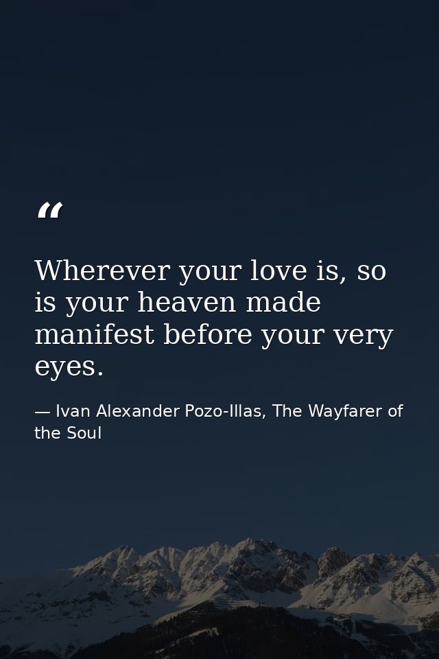Wherever your love is, so is your heaven made manifest before your very eyes. — Ivan Alexander Pozo-Illas, The Wayfarer of the Soul