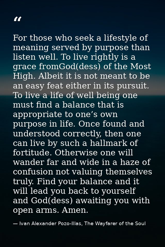For those who seek a lifestyle of meaning served by purpose than listen well. To live rightly is a grace fromGod(dess) o — Ivan Alexander Pozo-Illas, The Wayfarer of the Soul