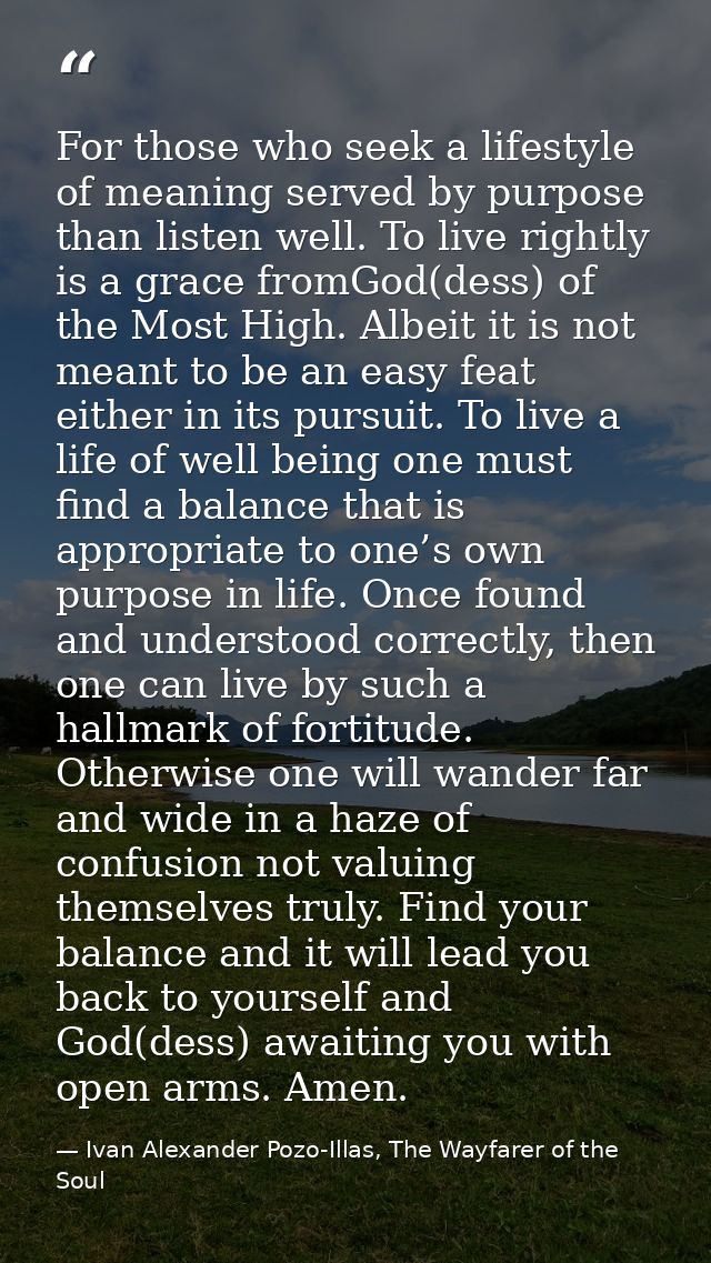 For those who seek a lifestyle of meaning served by purpose than listen well. To live rightly is a grace fromGod(dess) o — Ivan Alexander Pozo-Illas, The Wayfarer of the Soul