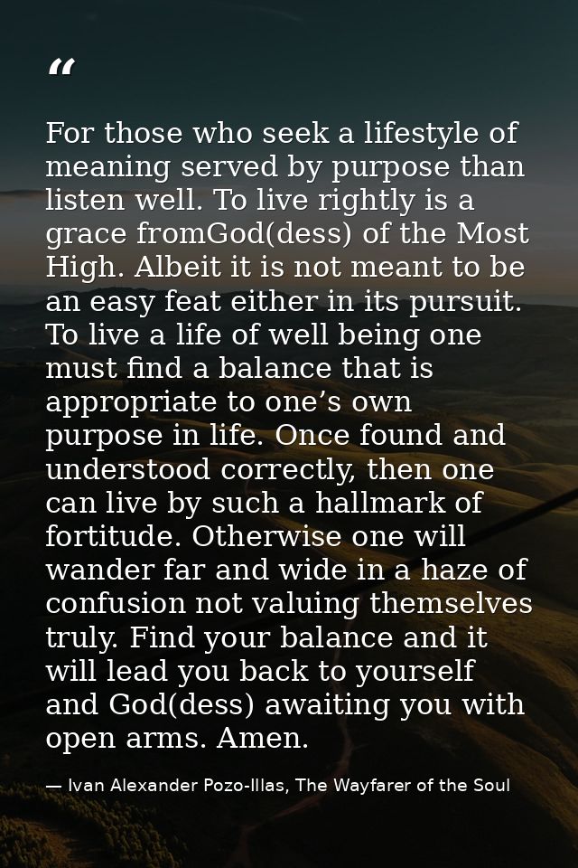 For those who seek a lifestyle of meaning served by purpose than listen well. To live rightly is a grace fromGod(dess) o — Ivan Alexander Pozo-Illas, The Wayfarer of the Soul